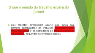 O que o mundo do trabalho espera do
jovem?
 Dois aspectos diferenciam aquele que busca sua
primeira oportunidade de trabalho: as competências
socioemocionais e as habilidades de leitura, escrita e
matemática, adquiridas na formação escolar.
 