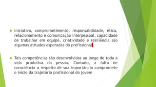  Iniciativa, comprometimento, responsabilidade, ética,
relacionamento e comunicação interpessoal, capacidade
de trabalhar em equipe, criatividade e resiliência são
algumas atitudes esperadas do profissional
 Tais competências são desenvolvidas ao longo de toda a
vida produtiva da pessoa. Contudo, a falta de
consciência a respeito de sua importância compromete
o início da trajetória profissional do jovem
 