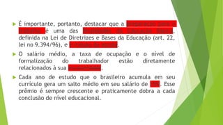  É importante, portanto, destacar que a preparação para o
trabalho é uma das finalidades da Educação Básica,
definida na Lei de Diretrizes e Bases da Educação (art. 22,
lei no 9.394/96), e é missão da escola.
 O salário médio, a taxa de ocupação e o nível de
formalização do trabalhador estão diretamente
relacionados à sua escolaridade.
 Cada ano de estudo que o brasileiro acumula em seu
currículo gera um salto médio em seu salário de 15%. Esse
prêmio é sempre crescente e praticamente dobra a cada
conclusão de nível educacional.
 