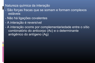 Natureza química da interação
- São forças fracas que se somam e formam complexos
estáveis
- Não há ligações covalentes
- A interação é reversível
- A interação ocorre por complementariedade entre o sítio
combinatório do anticorpo (Ac) e o determinante
antigênico do antígeno (Ag)
 
