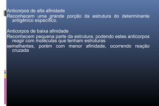 Anticorpos de alta afinidade
Reconhecem uma grande porção da estrutura do determinante
antigênico específico.
Anticorpos de baixa afinidade
Reconhecem pequena parte da estrutura, podendo estes anticorpos
reagir com moléculas que tenham estruturas
semelhantes, porém com menor afinidade, ocorrendo reação
cruzada
 