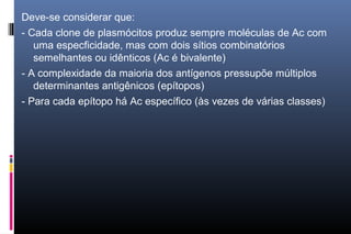 Deve-se considerar que:
- Cada clone de plasmócitos produz sempre moléculas de Ac com
uma especficidade, mas com dois sítios combinatórios
semelhantes ou idênticos (Ac é bivalente)
- A complexidade da maioria dos antígenos pressupõe múltiplos
determinantes antigênicos (epítopos)
- Para cada epítopo há Ac específico (às vezes de várias classes)
 