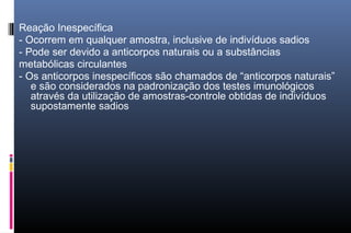Reação Inespecífica
- Ocorrem em qualquer amostra, inclusive de indivíduos sadios
- Pode ser devido a anticorpos naturais ou a substâncias
metabólicas circulantes
- Os anticorpos inespecíficos são chamados de “anticorpos naturais”
e são considerados na padronização dos testes imunológicos
através da utilização de amostras-controle obtidas de indivíduos
supostamente sadios
 