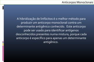 A hibridização de linfócitos é o melhor método para
produzir um anticorpo monoclonal contra um
determinante antigênico conhecido. Este anticorpo
pode ser usado para identificar antígenos
desconhecidos presentes numa mistura, porque cada
anticorpo é específico para apenas um determinante
antigênico.
Anticorpos Monoclonais
 