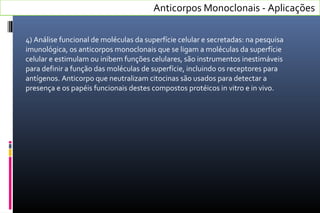 4) Análise funcional de moléculas da superfície celular e secretadas: na pesquisa
imunológica, os anticorpos monoclonais que se ligam a moléculas da superfície
celular e estimulam ou inibem funções celulares, são instrumentos inestimáveis
para definir a função das moléculas de superfície, incluindo os receptores para
antígenos. Anticorpo que neutralizam citocinas são usados para detectar a
presença e os papéis funcionais destes compostos protéicos in vitro e in vivo.
Anticorpos Monoclonais - Aplicações
 