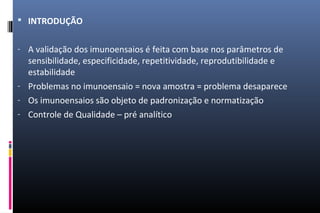  INTRODUÇÃO
- A validação dos imunoensaios é feita com base nos parâmetros de
sensibilidade, especificidade, repetitividade, reprodutibilidade e
estabilidade
- Problemas no imunoensaio = nova amostra = problema desaparece
- Os imunoensaios são objeto de padronização e normatização
- Controle de Qualidade – pré analítico
 