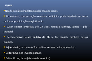 JEJUM
Não tem muita importância para Imunoensaios.
 No entanto, concentração excessiva de lipídios pode interferir em teste
de imunoprecipitação e aglutinação.
 Evitar coletar amostras até 2h após refeição (almoço, janta) – pós-
prandial.
 Recomendável jejum padrão de 8h se for realizar também outros
exames.
 Jejum de 4h, se somente for realizar exames de imunoensaios.
 Beber água não invalida o jejum.
 Evitar álcool, fumo (afeta os hormônios)
 