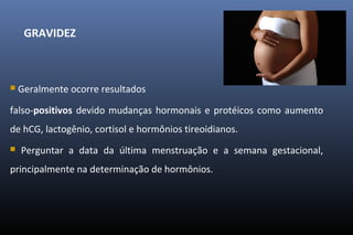 GRAVIDEZ
 Geralmente ocorre resultados
falso-positivos devido mudanças hormonais e protéicos como aumento
de hCG, lactogênio, cortisol e hormônios tireoidianos.
 Perguntar a data da última menstruação e a semana gestacional,
principalmente na determinação de hormônios.
 