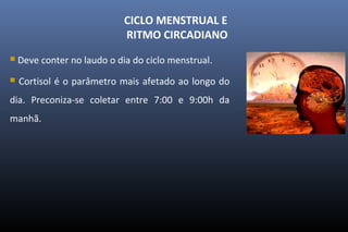 CICLO MENSTRUAL E
RITMO CIRCADIANO
 Deve conter no laudo o dia do ciclo menstrual.
 Cortisol é o parâmetro mais afetado ao longo do
dia. Preconiza-se coletar entre 7:00 e 9:00h da
manhã.
 