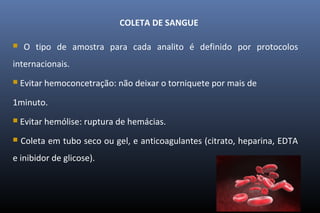 COLETA DE SANGUE
 O tipo de amostra para cada analito é definido por protocolos
internacionais.
 Evitar hemoconcetração: não deixar o torniquete por mais de
1minuto.
 Evitar hemólise: ruptura de hemácias.
 Coleta em tubo seco ou gel, e anticoagulantes (citrato, heparina, EDTA
e inibidor de glicose).
 