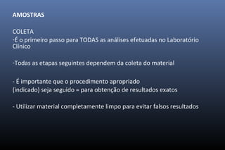 AMOSTRAS
COLETA
-É o primeiro passo para TODAS as análises efetuadas no Laboratório
Clínico
-Todas as etapas seguintes dependem da coleta do material
- É importante que o procedimento apropriado
(indicado) seja seguido = para obtenção de resultados exatos
- Utilizar material completamente limpo para evitar falsos resultados
 