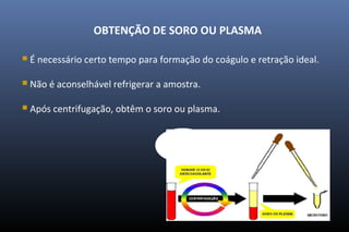 OBTENÇÃO DE SORO OU PLASMA
 É necessário certo tempo para formação do coágulo e retração ideal.
 Não é aconselhável refrigerar a amostra.
 Após centrifugação, obtêm o soro ou plasma.
 