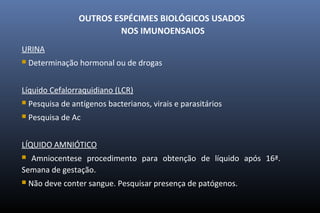 OUTROS ESPÉCIMES BIOLÓGICOS USADOS
NOS IMUNOENSAIOS
URINA
 Determinação hormonal ou de drogas
Líquido Cefalorraquidiano (LCR)
 Pesquisa de antígenos bacterianos, virais e parasitários
 Pesquisa de Ac
LÍQUIDO AMNIÓTICO
 Amniocentese procedimento para obtenção de líquido após 16ª.
Semana de gestação.
 Não deve conter sangue. Pesquisar presença de patógenos.
 