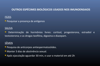OUTROS ESPÉCIMES BIOLÓGICOS USADOS NOS IMUNOENSAIOS
FEZES
 Pesquisar a presença de antígenos
SALIVA
 Determinação de hormônios livres: cortisol, progesterona, estradiol e
testosterona; e as drogas teofilina, digoxina e diazepam.
SÊMEN
 Pesquisa de anticorpos antiespermatozóides.
 Manter 3 dias de abstinência sexual.
 Após ejaculação aguardar 30 min, e usar o material em até 2h
 