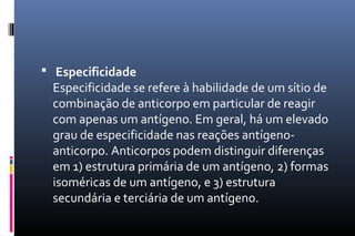  Especificidade
Especificidade se refere à habilidade de um sítio de
combinação de anticorpo em particular de reagir
com apenas um antígeno. Em geral, há um elevado
grau de especificidade nas reações antígeno-
anticorpo. Anticorpos podem distinguir diferenças
em 1) estrutura primária de um antígeno, 2) formas
isoméricas de um antígeno, e 3) estrutura
secundária e terciária de um antígeno.
 