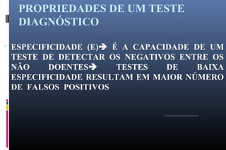 PROPRIEDADES DE UM TESTE
DIAGNÓSTICO
 ESPECIFICIDADE (E) É A CAPACIDADE DE UM
TESTE DE DETECTAR OS NEGATIVOS ENTRE OS
NÃO DOENTES TESTES DE BAIXA
ESPECIFICIDADE RESULTAM EM MAIOR NÚMERO
DE FALSOS POSITIVOS
 