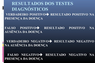RESULTADOS DOS TESTES
DIAGNÓSTICOS
 VERDADEIRO POSITIVO RESULTADO POSITIVO NA
PRESENÇA DA DOENÇA
 FALSO POSITIVO RESULTADO POSITIVO NA
AUSÊNCIA DA DOENÇA
 VERDADEIRO NEGATIVO RESULTADO NEGATIVO
NA AUSÊNCIA DA DOENÇA
 FALSO NEGATIVO RESULTADO NEGATIVO NA
PRESENÇA DA DOENÇA
 