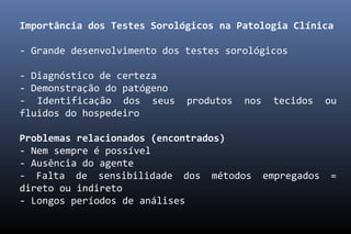 Importância dos Testes Sorológicos na Patologia Clínica
- Grande desenvolvimento dos testes sorológicos
- Diagnóstico de certeza
- Demonstração do patógeno
- Identificação dos seus produtos nos tecidos ou
fluidos do hospedeiro
Problemas relacionados (encontrados)
- Nem sempre é possível
- Ausência do agente
- Falta de sensibilidade dos métodos empregados =
direto ou indireto
- Longos períodos de análises
 