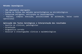 Métodos imunológicos
- São amplamente empregados
- Suprem as falhas dos métodos parasitológicos ou microbiológicos
- Pesquisam antígenos, anticorpos ou imunocomplexos
- Rápidos, simples execução, possibilidade de automação, baixo custo
operacional
Aplicação dos Testes Sorológicos e Interpretação dos resultados
- Auxilia os clínicos, patologistas
- Orientação
- Diagnóstico correto
- Associar à investigações clínicas e epidemiológicas
 