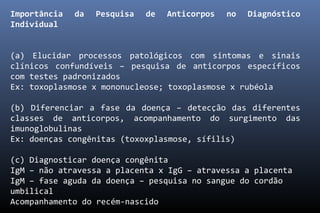 Importância da Pesquisa de Anticorpos no Diagnóstico
Individual
(a) Elucidar processos patológicos com sintomas e sinais
clínicos confundíveis – pesquisa de anticorpos específicos
com testes padronizados
Ex: toxoplasmose x mononucleose; toxoplasmose x rubéola
(b) Diferenciar a fase da doença – detecção das diferentes
classes de anticorpos, acompanhamento do surgimento das
imunoglobulinas
Ex: doenças congênitas (toxoxplasmose, sífilis)
(c) Diagnosticar doença congênita
IgM – não atravessa a placenta x IgG – atravessa a placenta
IgM – fase aguda da doença – pesquisa no sangue do cordão
umbilical
Acompanhamento do recém-nascido
 