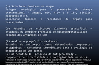(d) Selecionar doadores de sangue
Triagem sorológico para a prevenção da doença
transfusional – Chagas, HIV, HTLV I e II*, Sífilis,
hepatites B e C
Selecionar doadores e receptores de órgãos para
transplantes
(e) Pesquisa de anticorpos altamente específicos –
antígenos do complexo principal de histocompatibilidade
Tipagem dos antígenos de CPH
(f) Avaliar o prognóstico da doença
Pesquisa de anticorpos contra determinados componentes
antigênicos – marcadores imunológicos para a avaliação do
prognóstico de uma doença
Ex: na hepatite B – pesquisa de antígeno HBeAg =
componente de infectividade e a contagiosidade do vírus.
* Os vírus T-linfotrópicos humanos, tipo 1 (HTLV-I) e tipo 2 (HTLV-II), foram os primeiros retrovírus
humanos descobertos (1,2), pertencem à subfamília Oncornavirus dos Retrovirus e podem
 