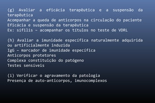(g) Avaliar a eficácia terapêutica e a suspensão da
terapêutica
Acompanhar a queda de anticorpos na circulação do paciente
Eficácia e suspensão da terapêutica
Ex: sífilis – acompanhar os títulos no teste de VDRL
(h) Avaliar a imunidade específica naturalmente adquirida
ou artificialmente induzida
IgG – marcador de imunidade específica
Anticorpos protetores
Complexa constituição do patógeno
Testes sensíveis
(i) Verificar o agravamento da patologia
Presença de auto-anticorpos, imunocomplexos
 