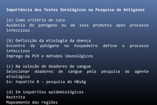 Importância dos Testes Sorológicos na Pesquisa de Antígenos
(a) Como critério de cura
Ausência do patógeno ou de seus produtos após processo
infeccioso
(b) Definição da etiologia da doença
Encontro do patógeno no hospedeiro define o processo
infeccioso
Emprego da PCR e métodos imunológicos
(c) Na seleção de doadores de sangue
Selecionar doadores de sangue pela pesquisa do agente
etiológico
Ex: hepatite B – pesquisa do HBsAg
(d) Em inquéritos epidemiológicos
Restrita
Mapeamento das regiões
 
