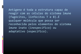 - Antígeno é toda a estrutura capaz de
reagir com as células do sistema imune
(fagócitos, linfócitos T e B)‫.‏‬É
qualquer molécula que possa ser
reconhecida pelos elementos do sistema
imune inato (inespecífico)‫‏‬ ou
adaptativo (específico)‫.‏‬
 