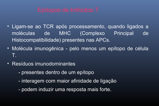 Epítopos de linfócitos T
• Ligam-se ao TCR após processamento, quando ligados a
moléculas de MHC (Complexo Principal de
Histocompatibilidade) presentes nas APCs.
• Molécula imunogênica - pelo menos um epítopo de célula
T.
• Resíduos imunodominantes
- presentes dentro de um epítopo
- interagem com maior afinidade de ligação
- podem induzir uma resposta mais forte.
 