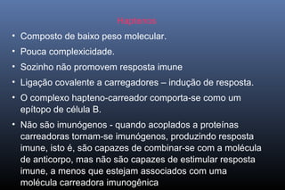 Haptenos
• Composto de baixo peso molecular.
• Pouca complexicidade.
• Sozinho não promovem resposta imune
• Ligação covalente a carregadores – indução de resposta.
• O complexo hapteno-carreador comporta-se como um
epítopo de célula B.
• Não são imunógenos - quando acoplados a proteínas
carreadoras tornam-se imunógenos, produzindo resposta
imune, isto é, são capazes de combinar-se com a molécula
de anticorpo, mas não são capazes de estimular resposta
imune, a menos que estejam associados com uma
molécula carreadora imunogênica
 