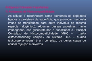Antígenos Celulares Importantes
1) Antígenos de Histocompatibilidade
 As células T reconhecem como estranhos os peptídeos
ligados a proteínas de superfície, que provocam resposta
imune se transferidas para outro indivíduo da mesma
espécie (alogênico). Algumas dessas proteínas, muito
imunógenas, são glicoproteínas e constituem o Principal
Complexo de Histocompatibilidade (MHC – major
histocompatibility complex ou sistema HLA – human
leukocyte antigens) é um complexo de genes capaz de
causar rejeição a enxertos.
 