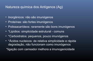 Natureza química dos Antígenos (Ag)
• Inorgânicos: não são imunógenos
• Proteínas: são fortes imunógenos
• Polissacarídeos: raramente são bons imunógenos
• *Lipídios: simplicidade estrutural - comuns
• *Carboidratos: pequenos, pouco imunógenos
• *Ácidos nucleicos: de relativa simplicidade e rápida
degradação, não funcionam como imunógenos
*ligação com carreador melhora a imunogenicidade
 