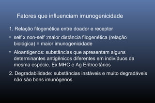 Fatores que influenciam imunogenicidade
1. Relação filogenética entre doador e receptor
• self x non-self :maior distância filogenética (relação
biológica) = maior imunogenicidade
• Aloantígenos: substâncias que apresentam alguns
determinantes antigênicos diferentes em indivíduos da
mesma espécie. Ex:MHC e Ag Eritrocitários
2. Degradabilidade: substâncias instáveis e muito degradáveis
não são bons imunógenos
 