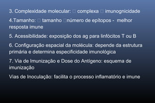 3. Complexidade molecular:  complexa  imunognicidade
4.Tamanho:  tamanho número de epítopos - melhor
resposta imune
5. Acessibilidade: exposição dos ag para linfócitos T ou B
6. Configuração espacial da molécula: depende da estrutura
primária e determina especificidade imunológica
7. Via de Imunização e Dose do Antígeno: esquema de
imunização
Vias de Inoculação: facilita o processo inflamatório e imune
 