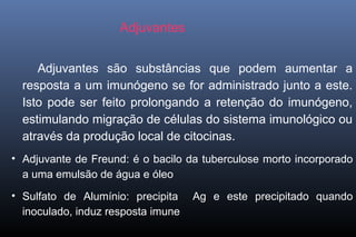 Adjuvantes
Adjuvantes são substâncias que podem aumentar a
resposta a um imunógeno se for administrado junto a este.
Isto pode ser feito prolongando a retenção do imunógeno,
estimulando migração de células do sistema imunológico ou
através da produção local de citocinas.
• Adjuvante de Freund: é o bacilo da tuberculose morto incorporado
a uma emulsão de água e óleo
• Sulfato de Alumínio: precipita Ag e este precipitado quando
inoculado, induz resposta imune
 