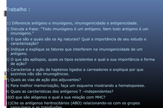Trabalho :
1) Diferencie antígeno e imunógeno, imunogenicidade e antigenicidade.
2) Discuta a frase: “Todo imunógeno é um antígeno. Nem todo antígeno é um
imunógeno.”
3) O que são e quais são os Ag naturais? Qual a importância de seu estudo e
caracterização?
4) Indique e explique os fatores que interferem na imunogenicidade de um
antígeno.
5) O que são epítopos, quais os tipos existentes e qual a sua importância e forma
de ação?
6) Caracterize a ação de haptenos ligados a carreadores e explique por que
sozinhos não são imunogênicos.
7) Quais as vias de ação dos adjuvantes?
8) Para melhor memorização, faça um esquema mostrando a hematopoiese.
9) Quais as carcteristicas dos antígenos T –independentes?
10)O que são alógenos e qual a sua relação com MHC?
11)Cite os antígenos heritrocitários (ABO) relacionando-os com os grupos
 