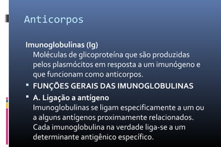 Anticorpos
Imunoglobulinas (Ig)
Moléculas de glicoproteína que são produzidas
pelos plasmócitos em resposta a um imunógeno e
que funcionam como anticorpos.
 FUNÇÕES GERAIS DAS IMUNOGLOBULINAS
 A. Ligação a antígeno
Imunoglobulinas se ligam especificamente a um ou
a alguns antígenos proximamente relacionados.
Cada imunoglobulina na verdade liga-se a um
determinante antigênico específico.
 