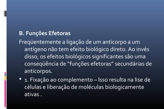 B. Funções Efetoras
Freqüentemente a ligação de um anticorpo a um
antígeno não tem efeito biológico direto. Ao invés
disso, os efeitos biológicos significantes são uma
conseqüência de “funções efetoras” secundárias de
anticorpos.
 1. Fixação ao complemento – Isso resulta na lise de
células e liberação de moléculas biologicamente
ativas .
 