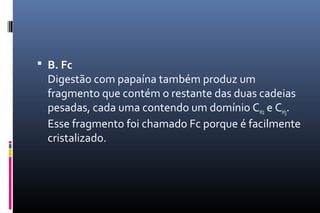  B. Fc
Digestão com papaína também produz um
fragmento que contém o restante das duas cadeias
pesadas, cada uma contendo um domínio CH2 e CH3.
Esse fragmento foi chamado Fc porque é facilmente
cristalizado.
 