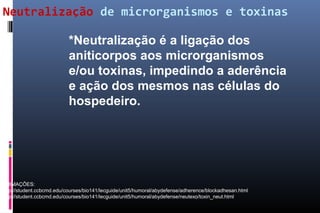 Neutralização de microrganismos e toxinas
*Neutralização é a ligação dos
aniticorpos aos microrganismos
e/ou toxinas, impedindo a aderência
e ação dos mesmos nas células do
hospedeiro.
ANIMAÇÕES:
http://student.ccbcmd.edu/courses/bio141/lecguide/unit5/humoral/abydefense/adherence/blockadhesan.html
http://student.ccbcmd.edu/courses/bio141/lecguide/unit5/humoral/abydefense/neutexo/toxin_neut.html
 