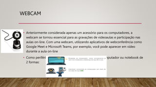 WEBCAM
• Anteriormente considerada apenas um acessório para os computadores, a
webcam se tornou essencial para as gravações de videoaulas e participação nas
aulas on-line. Com uma webcam, utilizando aplicativos de webconferência como
Google Meet e Microsoft Teams, por exemplo, você pode aparecer em vídeo
durante a aula on-line
• Como periférico, a webcam pode estar vinculada ao computador ou notebook de
2 formas:
 
