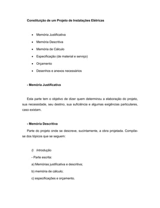 Constituição de um Projeto de Instalações Elétricas



      •   Memória Justificativa

      •   Memória Descritiva

      •   Memória de Cálculo

      •   Especificação (de material e serviço)

      •   Orçamento

      •   Desenhos e anexos necessários



   - Memória Justificativa



   Esta parte tem o objetivo de dizer quem determinou a elaboração do projeto,
sua necessidade, seu destino, sua suficiência e algumas exigências particulares,
caso existam.



   - Memória Descritiva

   Parte do projeto onde se descreve, sucintamente, a obra projetada. Compõe-
se dos tópicos que se seguem:



      I) Introdução

      - Parte escrita:

      a) Memórias justificativa e descritiva;

      b) memória de cálculo;

      c) especificações e orçamento.
 