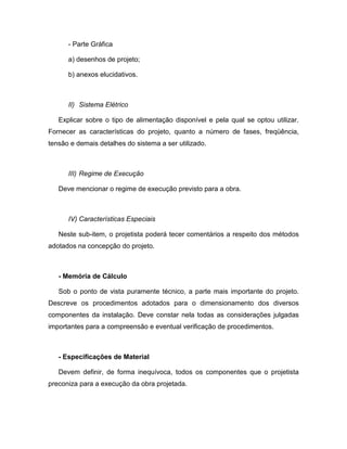 - Parte Gráfica

      a) desenhos de projeto;

      b) anexos elucidativos.



      II) Sistema Elétrico

   Explicar sobre o tipo de alimentação disponível e pela qual se optou utilizar.
Fornecer as características do projeto, quanto a número de fases, freqüência,
tensão e demais detalhes do sistema a ser utilizado.



      III) Regime de Execução

   Deve mencionar o regime de execução previsto para a obra.



      IV) Características Especiais

   Neste sub-item, o projetista poderá tecer comentários a respeito dos métodos
adotados na concepção do projeto.



   - Memória de Cálculo

   Sob o ponto de vista puramente técnico, a parte mais importante do projeto.
Descreve os procedimentos adotados para o dimensionamento dos diversos
componentes da instalação. Deve constar nela todas as considerações julgadas
importantes para a compreensão e eventual verificação de procedimentos.



   - Especificações de Material

   Devem definir, de forma inequívoca, todos os componentes que o projetista
preconiza para a execução da obra projetada.
 