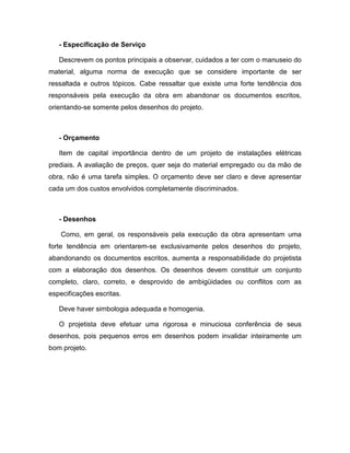 - Especificação de Serviço

   Descrevem os pontos principais a observar, cuidados a ter com o manuseio do
material, alguma norma de execução que se considere importante de ser
ressaltada e outros tópicos. Cabe ressaltar que existe uma forte tendência dos
responsáveis pela execução da obra em abandonar os documentos escritos,
orientando-se somente pelos desenhos do projeto.



   - Orçamento

   Item de capital importância dentro de um projeto de instalações elétricas
prediais. A avaliação de preços, quer seja do material empregado ou da mão de
obra, não é uma tarefa simples. O orçamento deve ser claro e deve apresentar
cada um dos custos envolvidos completamente discriminados.



   - Desenhos

    Como, em geral, os responsáveis pela execução da obra apresentam uma
forte tendência em orientarem-se exclusivamente pelos desenhos do projeto,
abandonando os documentos escritos, aumenta a responsabilidade do projetista
com a elaboração dos desenhos. Os desenhos devem constituir um conjunto
completo, claro, correto, e desprovido de ambigüidades ou conflitos com as
especificações escritas.

   Deve haver simbologia adequada e homogenia.

   O projetista deve efetuar uma rigorosa e minuciosa conferência de seus
desenhos, pois pequenos erros em desenhos podem invalidar inteiramente um
bom projeto.
 