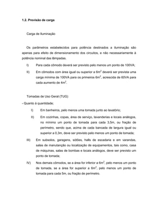 1.2. Previsão de carga



   Carga de Iluminação



   Os parâmetros estabelecidos para potência destinados a iluminação são
apenas para efeito de dimensionamento dos circuitos, e não necessariamente à
potência nominal das lâmpadas.

   I)           Para cada cômodo deverá ser previsto pelo menos um ponto de 100VA;

   II)          Em cômodos com área igual ou superior a 6m2 deverá ser prevista uma
                carga mínima de 100VA para os primeiros 6m2, acrescida de 60VA para
                cada aumento de 4m2.



   Tomadas de Uso Geral (TUG)

- Quanto à quantidade;

          I)       Em banheiros, pelo menos uma tomada junto ao lavatório;

          II)      Em cozinhas, copas, área de serviço, lavanderias e locais análogos,
                   no mínimo um ponto de tomada para cada 3,5m, ou fração de
                   perímetro, sendo que, acima de cada bancada de largura igual ou
                   superior a 0,3m, deve ser previsto pelo menos um ponto de tomada;

   III)         Em subsolos, garagens, sótões, halls de escadaria e em varandas,
                salas de manutanção ou localização de equipamentos, tais como, casa
                de máquinas, salas de bombas e locais análogos, deve ser previsto um
                ponto de tomada;

   IV)          Nos demais cômodos, se a área for inferior a 6m2, pelo menos um ponto
                de tomada, se a área for superior a 6m2, pelo menos um ponto de
                tomada para cada 5m, ou fração de perímetro.
 