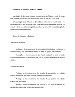 1.3. Avaliação de Demanda em Baixa Tensão



   A avaliação da demanda deve ser obrigatoriamente efetuada a partir da carga
total instalada ou prevista para a instalação, qualquer que seja o seu valor.

   Esta avaliação será utilizada na definição da categoria de atendimento e no
dimensionamento dos equipamentos e materiais das instalações de entradas de
energia elétrica, monofásicas e polifásicas, itens fundamentais para elaboração do
projeto de instalações elétricas.



   Campo de Aplicação – Seção A:



1) Entradas individuais



       - Avaliação e dimensionamento de entrada individual, isolada, (residencial e
não residencial), com atendimento através de ramal de ligação independente;

       - Avaliação e dimensionamento do circuito dedicado a cada unidade
consumidora individual (apartamento, loja, sala etc.) derivada de ramal de entrada
coletiva.



2) Entradas coletivas



       - Avaliação e dimensionamento dos circuitos de uso coletivo em entrada
coletiva residencial, com até 4 (quatro) unidades consumidoras;

       - Avaliação e dimensionamento dos circuitos de uso coletivo em entrada
coletiva não residencial;

       - Avaliação e dimensionamento dos circuitos de uso coletivo dedicado às
cargas não residenciais, em entrada coletiva mista;
 