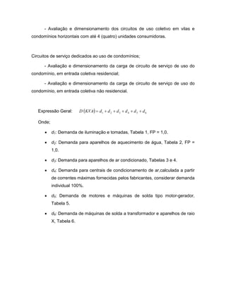 - Avaliação e dimensionamento dos circuitos de uso coletivo em vilas e
condomínios horizontais com até 4 (quatro) unidades consumidoras.



Circuitos de serviço dedicados ao uso de condomínios;

      - Avaliação e dimensionamento da carga de circuito de serviço de uso do
condomínio, em entrada coletiva residencial;

      - Avaliação e dimensionamento da carga de circuito de serviço de uso do
condomínio, em entrada coletiva não residencial.



   Expressão Geral:       D (KVA) = d1 + d 2 + d 3 + d 4 + d 5 + d 6

   Onde;

      •    d1: Demanda de iluminação e tomadas, Tabela 1, FP = 1,0.

      •    d2: Demanda para aparelhos de aquecimento de água, Tabela 2, FP =
           1,0.

      •    d3: Demanda para aparelhos de ar condicionado, Tabelas 3 e 4.

      •    d4: Demanda para centrais de condicionamento de ar,calculada a partir
           de correntes máximas fornecidas pelos fabricantes, considerar demanda
           individual 100%.

      •    d5: Demanda de motores e máquinas de solda tipo motor-gerador,
           Tabela 5.

      •    d6: Demanda de máquinas de solda a transformador e aparelhos de raio
           X, Tabela 6.
 