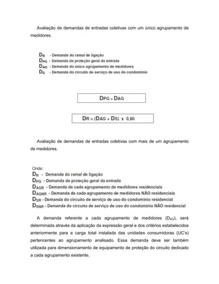 Avaliação de demandas de entradas coletivas com um único agrupamento de
medidores.




   Avaliação de demandas de entradas coletivas com mais de um agrupamento
de medidores.




   A demanda referente a cada agrupamento de medidores (DAG), será
determinada através da aplicação da expressão geral e dos critérios estabelecidos
anteriormente para a carga total instalada das unidades consumidoras (UC’s)
pertencentes ao agrupamento analisado. Essa demanda deve ser também
utilizada para dimensionamento de equipamento de proteção do circuito dedicado
a cada agrupamento existente.
 