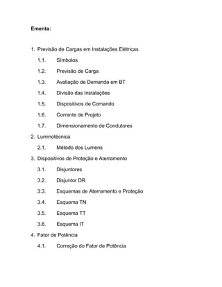 Ementa:



1. Previsão de Cargas em Instalações Elétricas

  1.1.     Símbolos

  1.2.     Previsão de Carga

  1.3.     Avaliação de Demanda em BT

  1.4.     Divisão das Instalações

  1.5.     Dispositivos de Comando

  1.6.     Corrente de Projeto

  1.7.     Dimensionamento de Condutores

2. Luminotécnica

  2.1.     Método dos Lumens

3. Dispositivos de Proteção e Aterramento

  3.1.     Disjuntores

  3.2.     Disjuntor DR

  3.3.     Esquemas de Aterramento e Proteção

  3.4.     Esquema TN

  3.5.     Esquema TT

  3.6.     Esquema IT

4. Fator de Potência

  4.1.     Correção do Fator de Potência
 
