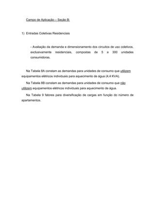 Campo de Aplicação – Seção B:



1) Entradas Coletivas Residenciais



      - Avaliação da demanda e dimensionamento dos circuitos de uso coletivos,
      exclusivamente    residenciais,   compostas   de   5   a   300     unidades
      consumidoras.



   Na Tabela 8A constam as demandas para unidades de consumo que utilizem
equipamentos elétricos individuais para aquecimento de água (4,4 KVA).

   Na Tabela 8B constam as demandas para unidades de consumo que não
utilizem equipamentos elétricos individuais para aquecimento de água.

   Na Tabela 9 fatores para diversificação de cargas em função do número de
apartamentos.
 